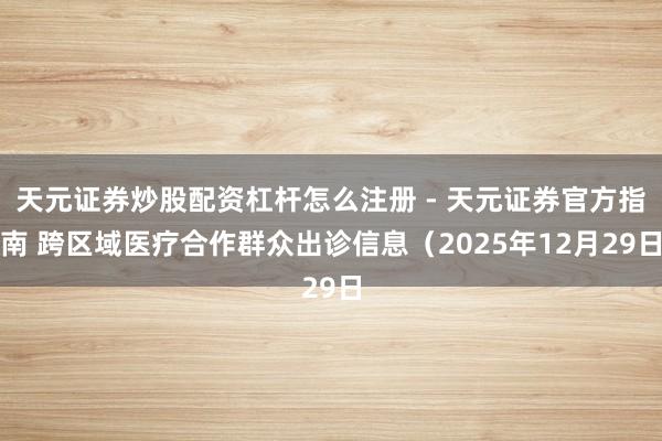天元证券炒股配资杠杆怎么注册 - 天元证券官方指南 跨区域医疗合作群众出诊信息（2025年12月29日