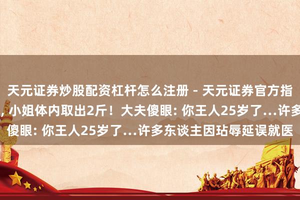 天元证券炒股配资杠杆怎么注册 - 天元证券官方指南 品性生存丨密密匝匝, 小姐体内取出2斤！大夫傻眼: 你王人25岁了…许多东谈主因玷辱延误就医