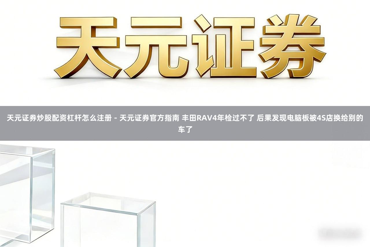 天元证券炒股配资杠杆怎么注册 - 天元证券官方指南 丰田RAV4年检过不了 后果发现电脑板被4S店换给别的车了