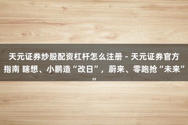 天元证券炒股配资杠杆怎么注册 - 天元证券官方指南 瞎想、小鹏造“改日”，蔚来、零跑抢“未来”