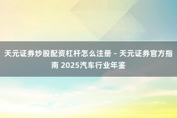 天元证券炒股配资杠杆怎么注册 - 天元证券官方指南 2025汽车行业年鉴