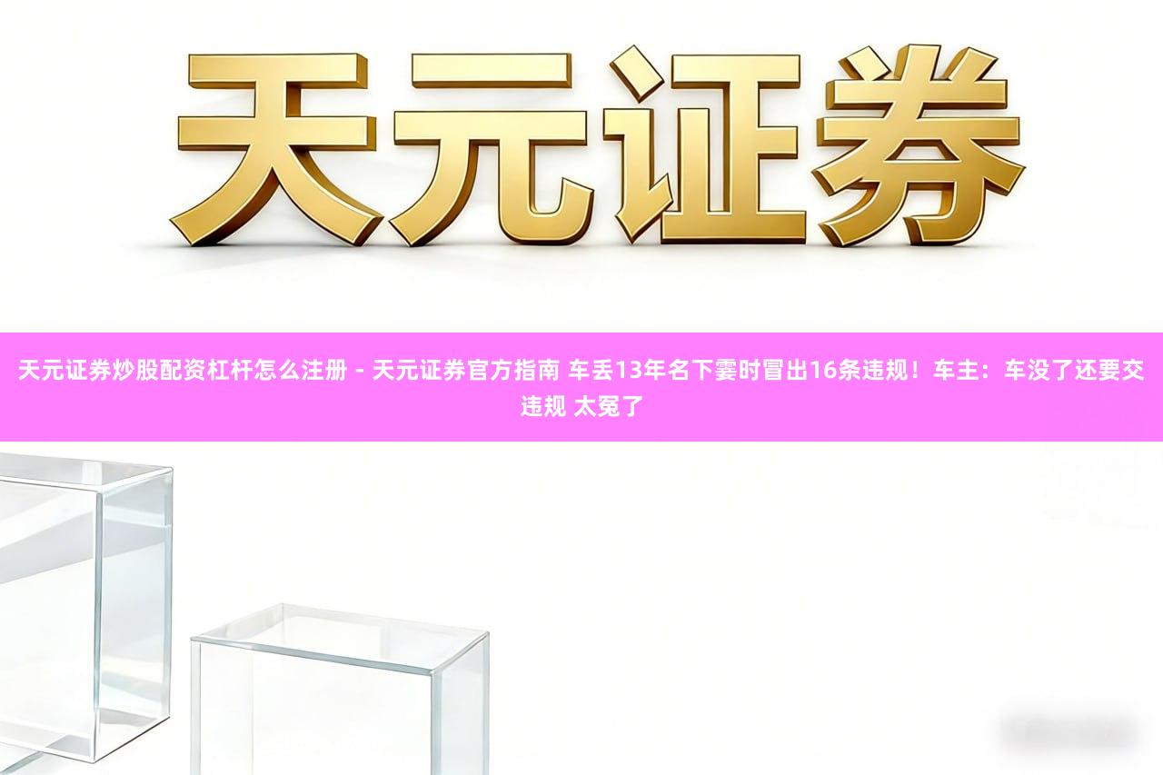 天元证券炒股配资杠杆怎么注册 - 天元证券官方指南 车丢13年名下霎时冒出16条违规！车主：车没了还要交违规 太冤了
