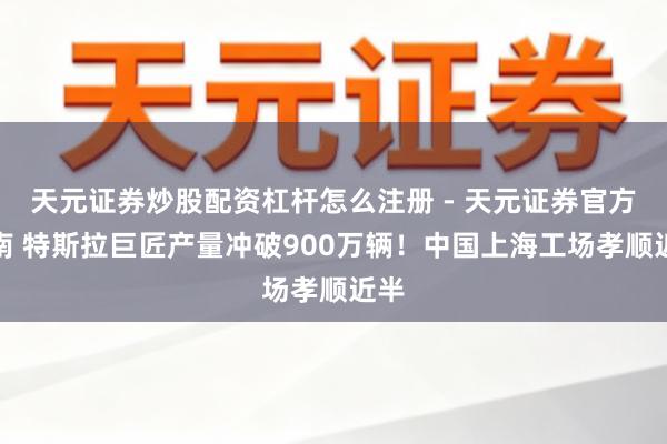 天元证券炒股配资杠杆怎么注册 - 天元证券官方指南 特斯拉巨匠产量冲破900万辆!中国上海工场孝顺近半