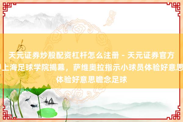 天元证券炒股配资杠杆怎么注册 - 天元证券官方指南 西甲上海足球学院揭幕，萨维奥拉指示小球员体验好意思瞻念足球