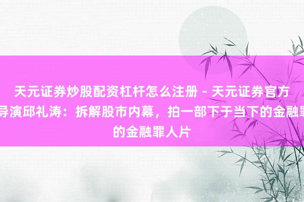 天元证券炒股配资杠杆怎么注册 - 天元证券官方指南 导演邱礼涛：拆解股市内幕，拍一部下于当下的金融罪人片