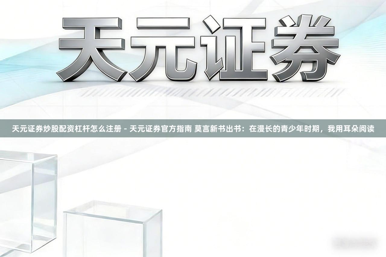 天元证券炒股配资杠杆怎么注册 - 天元证券官方指南 莫言新书出书：在漫长的青少年时期，我用耳朵阅读
