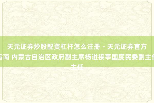 天元证券炒股配资杠杆怎么注册 - 天元证券官方指南 内蒙古自治区政府副主席杨进接事国度民委副主任