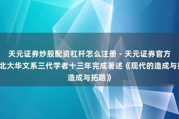 天元证券炒股配资杠杆怎么注册 - 天元证券官方指南 北大华文系三代学者十三年完成著述《现代的造成与拓路》