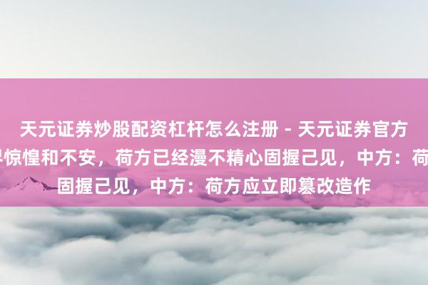 天元证券炒股配资杠杆怎么注册 - 天元证券官方指南 靠近公共业界惊惶和不安,荷方已经漫不精心固握己见,中方:荷方应立即篡改造作