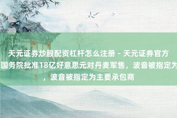 天元证券炒股配资杠杆怎么注册 - 天元证券官方指南 好意思国务院批准18亿好意思元对丹麦军售，波音被指定为主要承包商