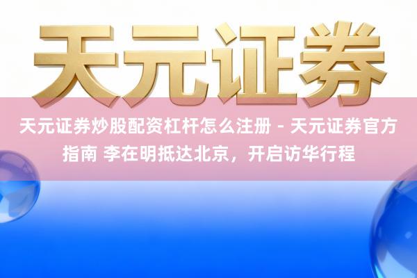 天元证券炒股配资杠杆怎么注册 - 天元证券官方指南 李在明抵达北京，开启访华行程