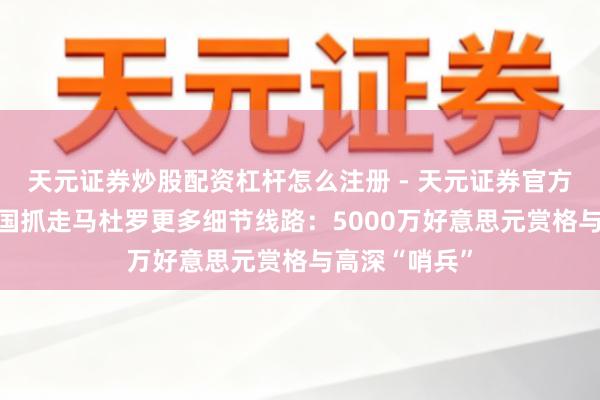 天元证券炒股配资杠杆怎么注册 - 天元证券官方指南 好意思国抓走马杜罗更多细节线路:5000万好意思元赏格与高深“哨兵”