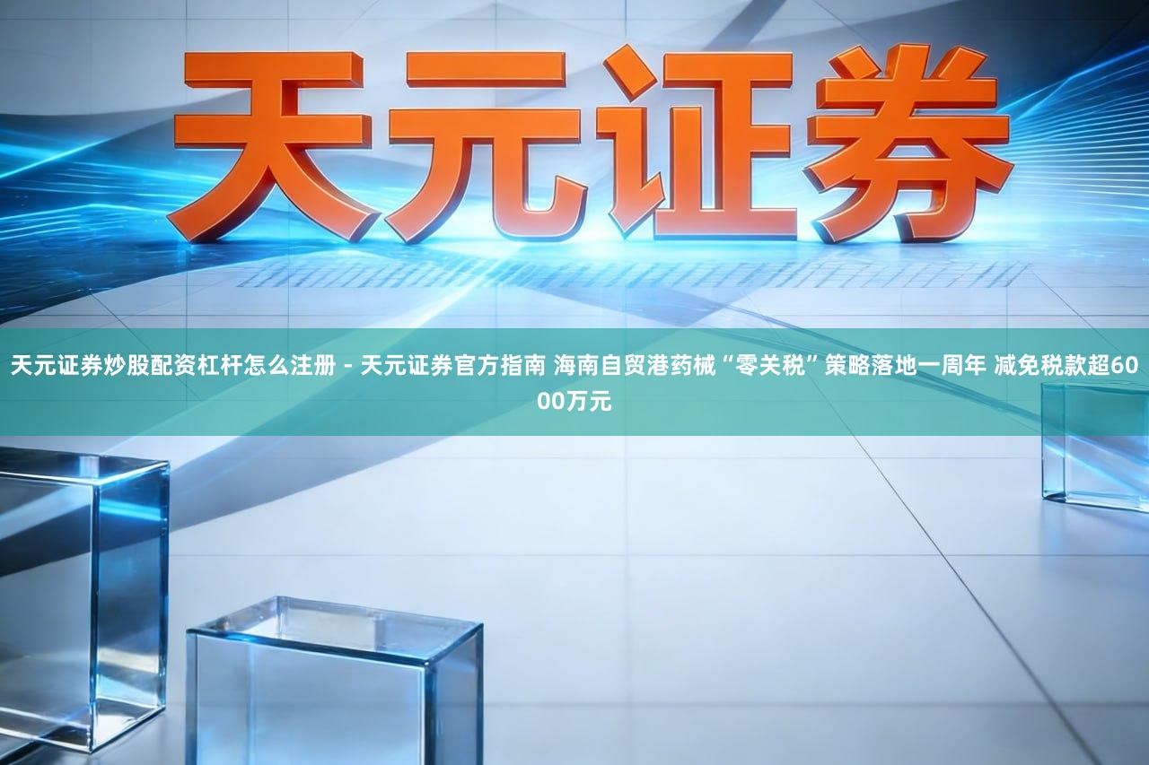 天元证券炒股配资杠杆怎么注册 - 天元证券官方指南 海南自贸港药械“零关税”策略落地一周年 减免税款超6000万元