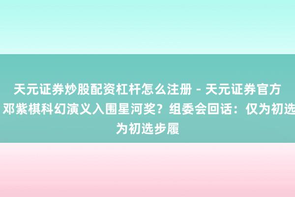 天元证券炒股配资杠杆怎么注册 - 天元证券官方指南 邓紫棋科幻演义入围星河奖？组委会回话：仅为初选步履