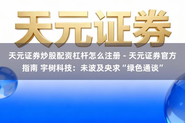 天元证券炒股配资杠杆怎么注册 - 天元证券官方指南 宇树科技：未波及央求“绿色通谈”