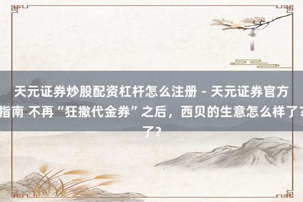 天元证券炒股配资杠杆怎么注册 - 天元证券官方指南 不再“狂撒代金券”之后，西贝的生意怎么样了？