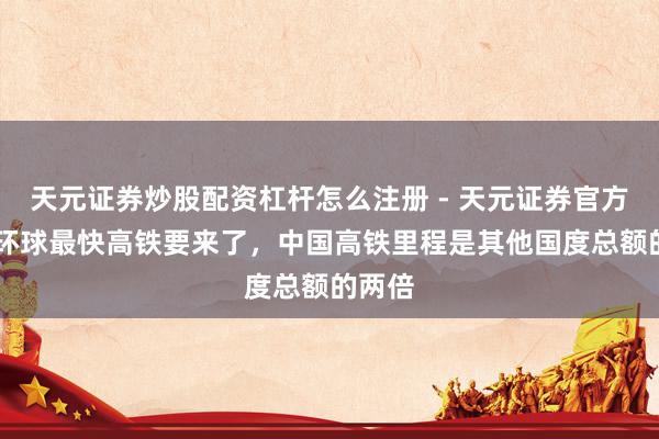 天元证券炒股配资杠杆怎么注册 - 天元证券官方指南 环球最快高铁要来了，中国高铁里程是其他国度总额的两倍