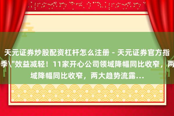 天元证券炒股配资杠杆怎么注册 - 天元证券官方指南 独家丨＂跨季＂效益减轻！11家开心公司领域降幅同比收窄，两大趋势流露…