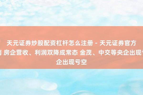 天元证券炒股配资杠杆怎么注册 - 天元证券官方指南 房企营收、利润双降成常态 金茂、中交等央企出现亏空