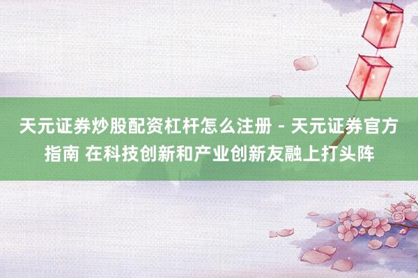 天元证券炒股配资杠杆怎么注册 - 天元证券官方指南 在科技创新和产业创新友融上打头阵
