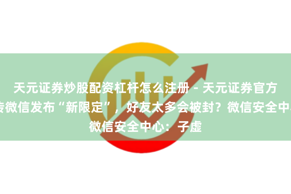 天元证券炒股配资杠杆怎么注册 - 天元证券官方指南 网传微信发布“新限定”，好友太多会被封？微信安全中心：子虚