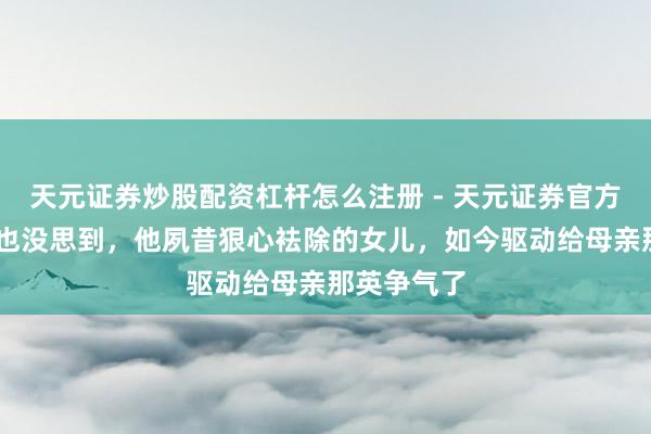 天元证券炒股配资杠杆怎么注册 - 天元证券官方指南 岑岭也没思到，他夙昔狠心袪除的女儿，如今驱动给母亲那英争气了