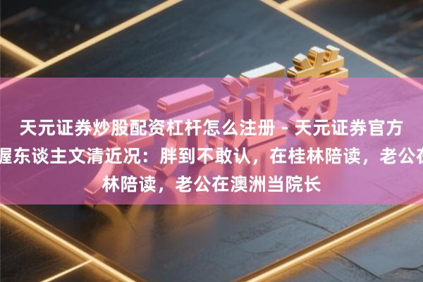 天元证券炒股配资杠杆怎么注册 - 天元证券官方指南 央视主握东谈主文清近况：胖到不敢认，在桂林陪读，老公在澳洲当院长