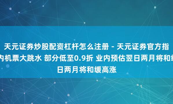 天元证券炒股配资杠杆怎么注册 - 天元证券官方指南 国内机票大跳水 部分低至0.9折 业内预估翌日两月将和缓高涨
