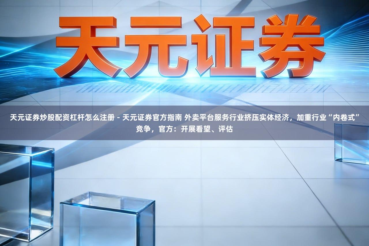 天元证券炒股配资杠杆怎么注册 - 天元证券官方指南 外卖平台服务行业挤压实体经济，加重行业“内卷式”竞争，官方：开展看望、评估