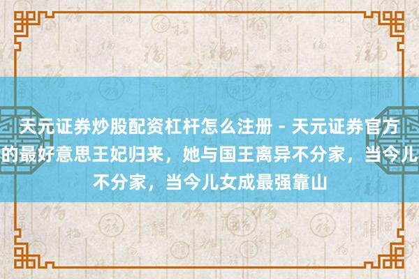 天元证券炒股配资杠杆怎么注册 - 天元证券官方指南 隐藏8年的最好意思王妃归来，她与国王离异不分家，当今儿女成最强靠山