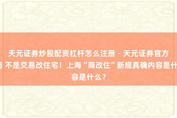 天元证券炒股配资杠杆怎么注册 - 天元证券官方指南 不是交易改住宅！上海“商改住”新规真确内容是什么？