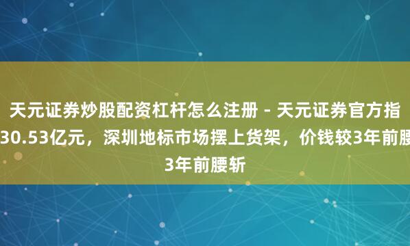 天元证券炒股配资杠杆怎么注册 - 天元证券官方指南 30.53亿元，深圳地标市场摆上货架，价钱较3年前腰斩