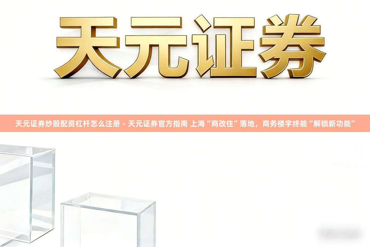 天元证券炒股配资杠杆怎么注册 - 天元证券官方指南 上海“商改住”落地，商务楼宇终能“解锁新功能”