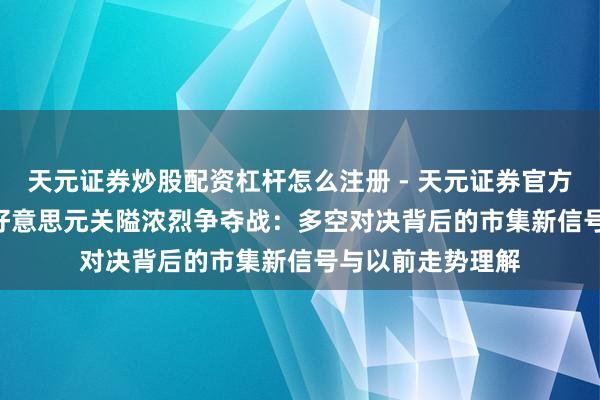 天元证券炒股配资杠杆怎么注册 - 天元证券官方指南 黄金4300好意思元关隘浓烈争夺战：多空对决背后的市集新信号与以前走势理解