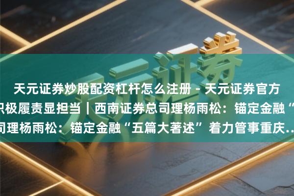 天元证券炒股配资杠杆怎么注册 - 天元证券官方指南 夯实文化软实力 积极履责显担当｜西南证券总司理杨雨松：锚定金融“五篇大著述” 着力管事重庆……