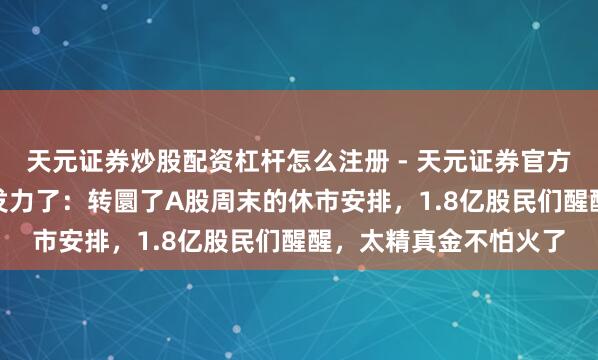 天元证券炒股配资杠杆怎么注册 - 天元证券官方指南 “证监会”终究发力了:转圜了A股周末的休市安排,1.8亿股民们醒醒,太精真金不怕火了