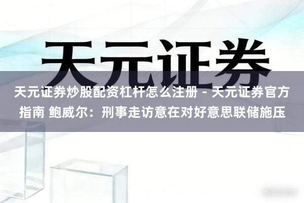 天元证券炒股配资杠杆怎么注册 - 天元证券官方指南 鲍威尔：刑事走访意在对好意思联储施压