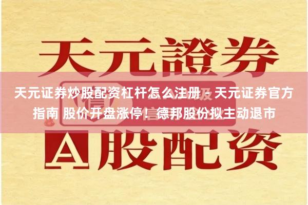 天元证券炒股配资杠杆怎么注册 - 天元证券官方指南 股价开盘涨停！德邦股份拟主动退市
