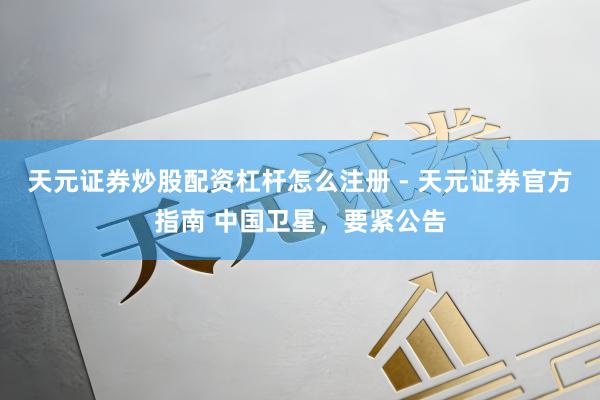 天元证券炒股配资杠杆怎么注册 - 天元证券官方指南 中国卫星，要紧公告