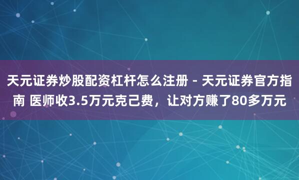 天元证券炒股配资杠杆怎么注册 - 天元证券官方指南 医师收3.5万元克己费，让对方赚了80多万元