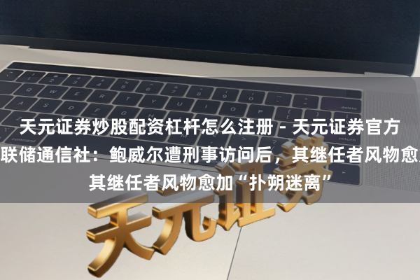 天元证券炒股配资杠杆怎么注册 - 天元证券官方指南 新好意思联储通信社：鲍威尔遭刑事访问后，其继任者风物愈加“扑朔迷离”