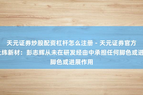 天元证券炒股配资杠杆怎么注册 - 天元证券官方指南 上纬新材：彭志辉从未在研发经由中承担任何脚色或进展作用