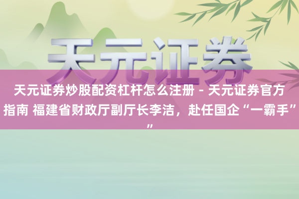 天元证券炒股配资杠杆怎么注册 - 天元证券官方指南 福建省财政厅副厅长李洁，赴任国企“一霸手”