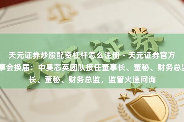 天元证券炒股配资杠杆怎么注册 - 天元证券官方指南 天普股份董事会换届：中昊芯英团队接任董事长、董秘、财务总监，监管火速问询