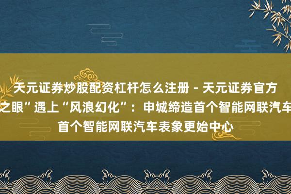 天元证券炒股配资杠杆怎么注册 - 天元证券官方指南 当“感知之眼”遇上“风浪幻化”：申城缔造首个智能网联汽车表象更始中心