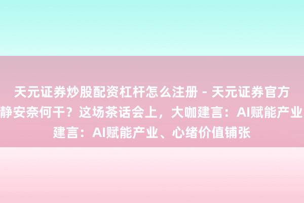 天元证券炒股配资杠杆怎么注册 - 天元证券官方指南 “十五五”静安奈何干？这场茶话会上，大咖建言：AI赋能产业、心绪价值铺张