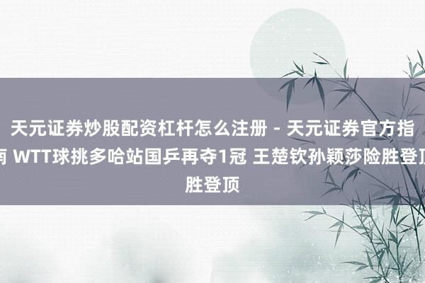 天元证券炒股配资杠杆怎么注册 - 天元证券官方指南 WTT球挑多哈站国乒再夺1冠 王楚钦孙颖莎险胜登顶