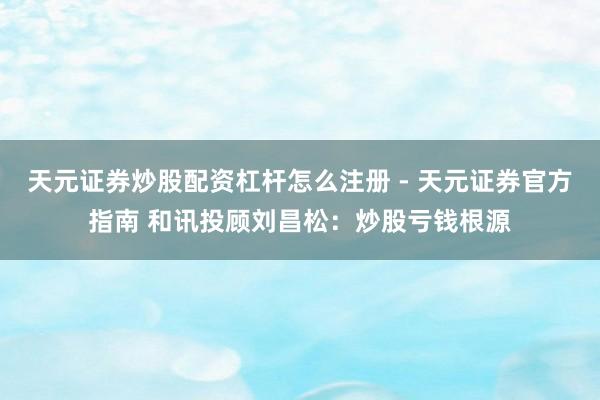天元证券炒股配资杠杆怎么注册 - 天元证券官方指南 和讯投顾刘昌松：炒股亏钱根源