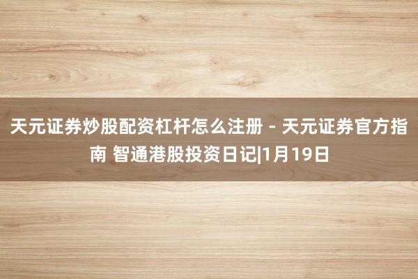 天元证券炒股配资杠杆怎么注册 - 天元证券官方指南 智通港股投资日记|1月19日