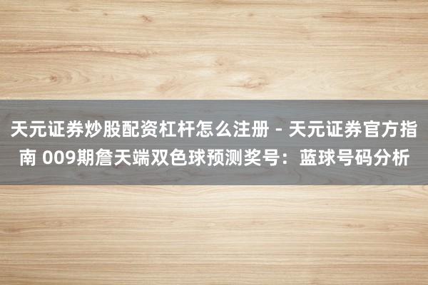 天元证券炒股配资杠杆怎么注册 - 天元证券官方指南 009期詹天端双色球预测奖号：蓝球号码分析